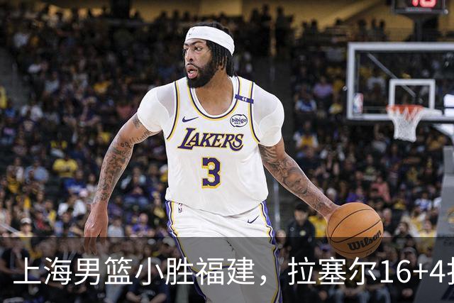 上海男篮小胜福建，拉塞尔16+4找到使用说明书，麦基防守不积极被弃用