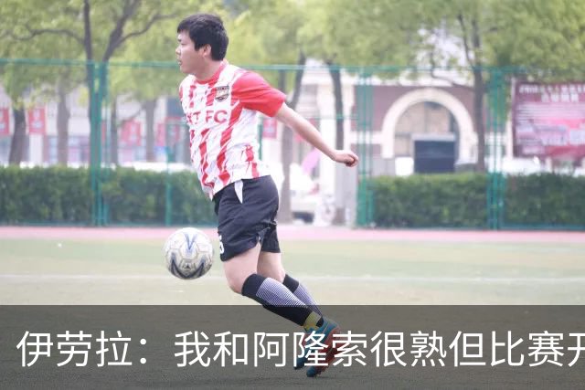 伊劳拉：我和阿隆索很熟但比赛开始就不会留情面 高兴球队四连胜