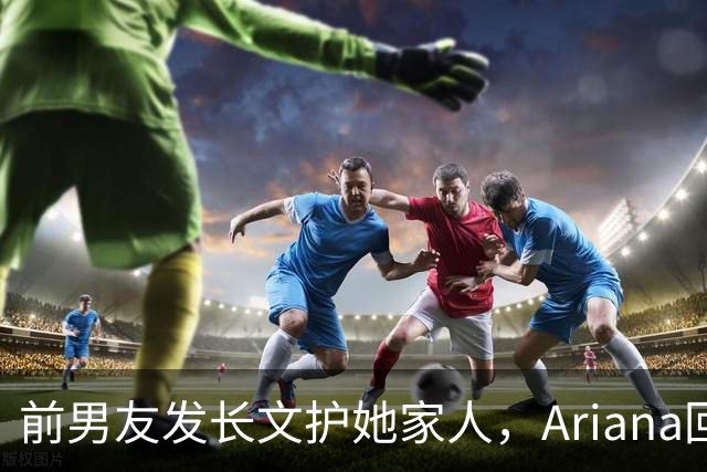 前男友发长文护她家人，Ariana回怼：公开千言万语私下一声不吭