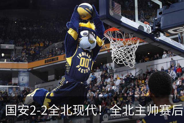国安2-2全北现代！全北主帅赛后复盘：从工体拿1分，我觉得可以！