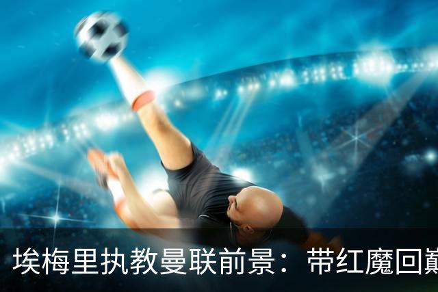 埃梅里执教曼联前景：带红魔回巅峰是大诱惑 但不会有话语权
