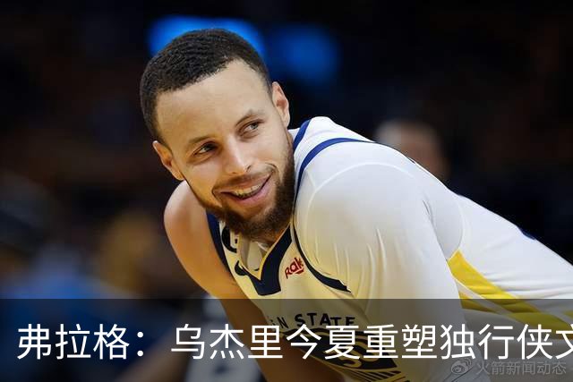 弗拉格：乌杰里今夏重塑独行侠文化 全队把赢球和竞争放在第一位