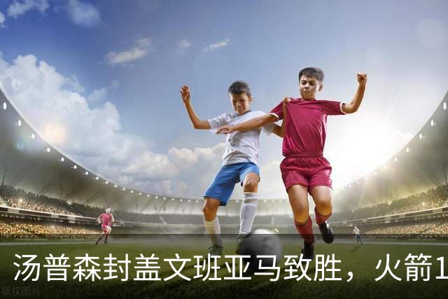 汤普森封盖文班亚马致胜，火箭114-100送马刺连败，阿杜20+7+6