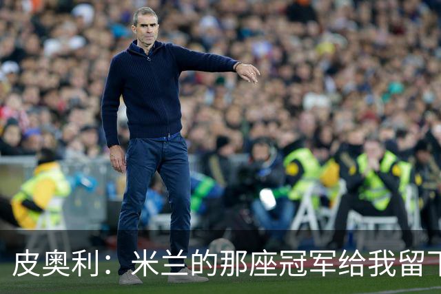 皮奥利：米兰的那座冠军给我留下很多，那是我们征程的巅峰