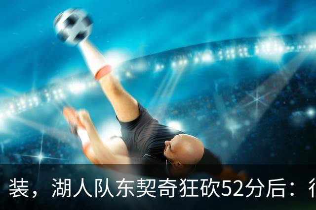 装，湖人队东契奇狂砍52分后：很久没打篮球，我还在努力找回状态