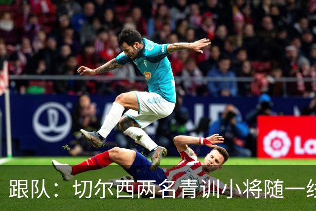 跟队：切尔西两名青训小将随一线队前往利物浦，埃梅加也一同出征