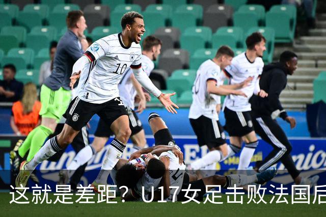 这就是差距？U17女足击败法国后 法媒一针见血 点出法国队输球原因