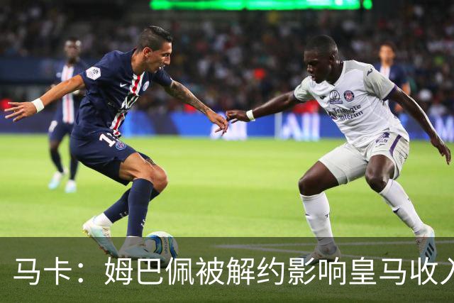 马卡：姆巴佩被解约影响皇马收入，俱乐部受到的影响难以估量
