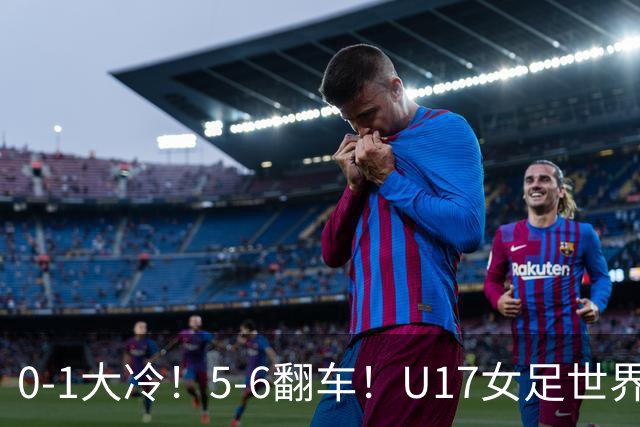 0-1大冷！5-6翻车！U17女足世界杯8强乱了：中国队若赢球将战巴西