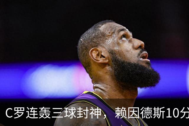 C罗连轰三球封神，赖因德斯10分表现，沙特联争霸战白热化
